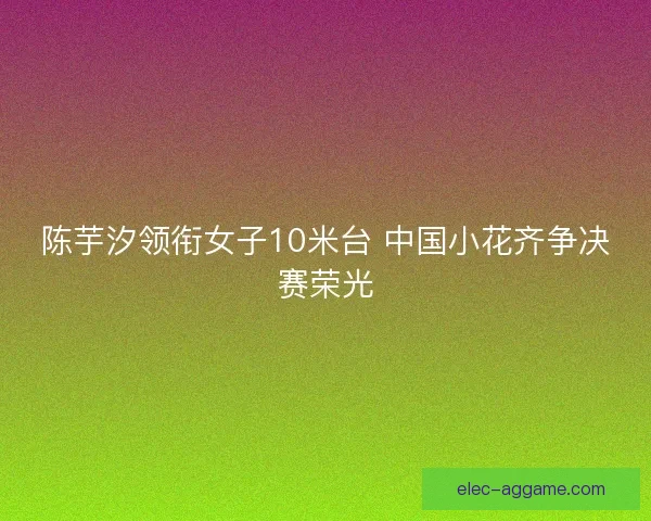 陈芋汐领衔女子10米台 中国小花齐争决赛荣光