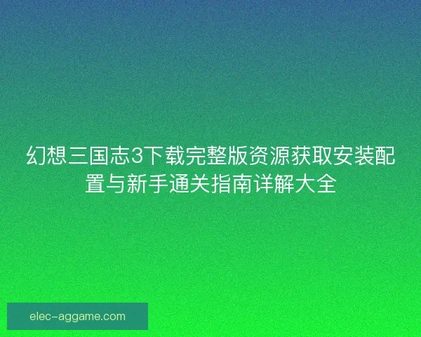 幻想三国志3下载完整版资源获取安装配置与新手通关指南详解大全