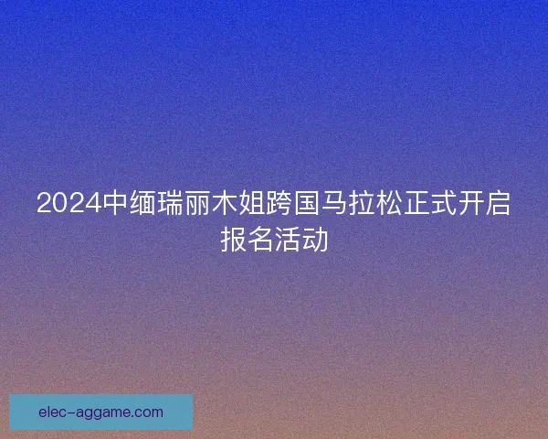 2024中缅瑞丽木姐跨国马拉松正式开启报名活动